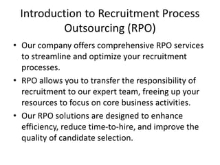 Introduction to Recruitment Process
Outsourcing (RPO)
• Our company offers comprehensive RPO services
to streamline and optimize your recruitment
processes.
• RPO allows you to transfer the responsibility of
recruitment to our expert team, freeing up your
resources to focus on core business activities.
• Our RPO solutions are designed to enhance
efficiency, reduce time-to-hire, and improve the
quality of candidate selection.
 