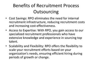 Benefits of Recruitment Process
Outsourcing
• Cost Savings: RPO eliminates the need for internal
recruitment infrastructure, reducing recruitment costs
and increasing cost-effectiveness.
• Access to Expertise: With RPO, you gain access to our
specialized recruitment professionals who have
extensive knowledge and experience in sourcing top
talent.
• Scalability and Flexibility: RPO offers the flexibility to
scale your recruitment efforts based on your
organization's needs, ensuring efficient hiring during
periods of growth or change.
 