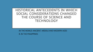 HISTORICAL ANTECEDENTS IN WHICH
SOCIAL CONSIDERATIONS CHANGED
THE COURSE OF SCIENCE AND
TECHNOLOGY
A. IN THE WORLD: ANCIENT, MIDDLE AND MODERN AGES
B. B. IN THE PHILIPPINES
 