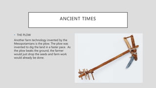 ANCIENT TIMES
• THE PLOW
Another farm technology invented by the
Mesopotamians is the plow. The plow was
invented to dig the land in a faster pace. As
the plow beaks the ground, the farmer
would just drop the seeds and farm work
would already be done.
 