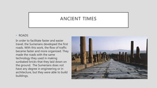 ANCIENT TIMES
• ROADS
In order to facilitate faster and easier
travel, the Sumerians developed the first
roads. With this work, the flow of traffic
became faster and more organized. They
made the roads with the same
technology they used in making
sunbaked bricks that they laid down on
the ground. The Sumerians does not
have any degree in engineering or in
architecture, but they were able to build
buildings,
 