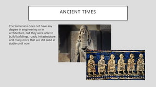 ANCIENT TIMES
The Sumerians does not have any
degree in engineering or in
architecture, but they were able to
build buildings, roads, infrastructure
and many more that are still solid at
stable until now.
 