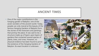 ANCIENT TIMES
• One of the major contributions is the
hanging garden of Babylon, one of the
seven wonders of the ancient world. Today,
people can only marvel at the beauty of the
famous Hanging Gardens of Babylon form
the stories of the historians and paintings
that portray the place. It was said to be a
structure made up of layers upon layers of
gardens that contained several species of
plants, trees, and vines. However, no
physical evidence has been found to prove
the existence of the Hanging Gardens of
Babylon. Its exact location is unknown.
 