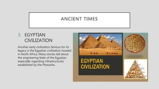ANCIENT TIMES
3. EGYPTIAN
CIVILIZATION
Another early civilization famous for its
legacy is the Egyptian civilization located
in North Africa. Many stories tell about
the engineering feats of the Egyptian
especially regarding infrastructures
established by the Pharaohs.
 