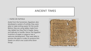ANCIENT TIMES
• PAPER OR PAPYRUS
Aside from the Sumerians, Egyptians also
developed a system of writing, they were
able to make writing easier for the world.
Before, they are using tables made from
clay tablets but they find it fragile, heavy,
and delicate to handle. Hence, the Egyptian
invention of paper or papyrus was a
welcome development. They were able to
process the plant in order to produce thin
sheets on which one could write down
things.
 