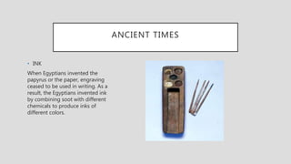 ANCIENT TIMES
• INK
When Egyptians invented the
papyrus or the paper, engraving
ceased to be used in writing. As a
result, the Egyptians invented ink
by combining soot with different
chemicals to produce inks of
different colors.
 