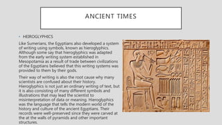 ANCIENT TIMES
• HEIROGLYPHICS
Like Sumerians, the Egyptians also developed a system
of writing using symbols, known as hieroglyphics.
Although some say that hieroglyphics was adapted
from the early writing system established in
Mesopotamia as a result of trade between civilizations
of the Egyptians believed that this writing systems was
provided to them by their gods.
Their way of writing is also the root cause why many
scientists are confused about their history.
Hieroglyphics is not just an ordinary writing of text, but
it is also consisting of many different symbols and
illustrations that may lead the scientist to
misinterpretation of data or meaning. Hieroglyphics
was the language that tells the modern world of the
history and culture of the ancient Egyptians. Their
records were well-preserved since they were carved at
the at the walls of pyramids and other important
structures.
 