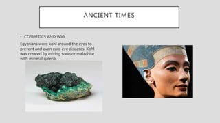ANCIENT TIMES
• COSMETICS AND WIG
Egyptians wore kohl around the eyes to
prevent and even cure eye diseases. Kohl
was created by mixing soon or malachite
with mineral galena.
 