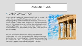 ANCIENT TIMES
4. GREEK CIVILIZATION
Greece is an archipelago in the southeastern part of Europe. This
makes their country difficult to conquer since it is an
archipelago, they can hide or ambush the enemy from various
island. Europe is known as the birth place of western philosophy,
some of the major achievements of the Greeks include in-depth
works on philosophy and mathematics. Greek civilization has
contributed much to the world especially in the fields of science
and technology.
The first proponents of an atomic theory were the Greek
philosophers Leucippus and Democritus in the field of science
and on the field of math they have Pythagoras who was perhaps
the first to realize that a complete system of mathematics could
be constructed and later called Pythagorean Theorem
 