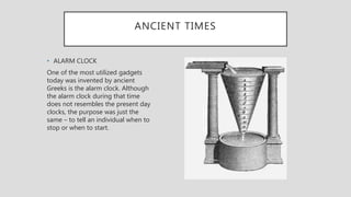 ANCIENT TIMES
• ALARM CLOCK
One of the most utilized gadgets
today was invented by ancient
Greeks is the alarm clock. Although
the alarm clock during that time
does not resembles the present day
clocks, the purpose was just the
same – to tell an individual when to
stop or when to start.
 