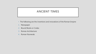 ANCIENT TIMES
• The following are the inventions and innovations of the Roman Empire:
1. Newspaper
2. Bound Books or Codex
3. Roman Architecture
4. Roman Numerals
 