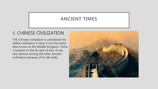 ANCIENT TIMES
6. CHINESE CIVILIZATION
THE Chinese civilization is considered the
oldest civilization in Asia, if not the world.
Also known as the Middle Kingdom. China
is located on the far east of Asia. It was
very famous among the other ancient
civilization because of its silk trade.
 
