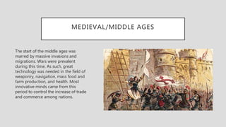 MEDIEVAL/MIDDLE AGES
The start of the middle ages was
marred by massive invasions and
migrations. Wars were prevalent
during this time. As such, great
technology was needed in the field of
weaponry, navigation, mass food and
farm production, and health. Most
innovative minds came from this
period to control the increase of trade
and commerce among nations.
 