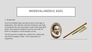 MEDIEVAL/MIDDLE AGES
3. TELESCOPE
Since the Middle Ages was also known as the age of
exploration, the need for nautical inventions was high.
Considering the vast and empty oceans that separated
lands, ship captains needed to see far and wide for
them to navigate or avoid dangers at sea.
The first person to apply for a patent for a telescope
was Dutch eyeglass maker Hans Lippershey (or
Lipperhey).
 