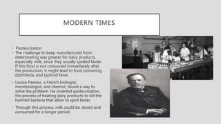 MODERN TIMES
• Pasteurization
▪ The challenge to keep manufactured from
deteriorating was greater for dairy products,
especially milk, since they usually spoiled faster.
If this food is not consumed immediately after
the production, it might lead to food poisoning,
diphtheria, and typhoid fever.
▪ Louise Pasteur, a French biologist,
microbiologist, and chemist, found a way to
solve the problem. He invented pasteurization,
the process of heating dairy products to kill the
harmful bacteria that allow to spoil faster.
▪ Through this process, milk could be stored and
consumed for a longer period.
 
