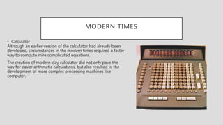 MODERN TIMES
• Calculator
Although an earlier version of the calculator had already been
developed, circumstances in the modern times required a faster
way to compute mire complicated equations.
The creation of modern-day calculator did not only pave the
way for easier arithmetic calculations, but also resulted in the
development of more complex processing machines like
computer.
 