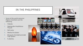 IN THE PHILIPPINES
• Some of the world renounce
Filipino inventions are the
following:
1. Videoke
2. Salamander Amphibious
Tricycle
3. Salt Lamp
4. Medical Incubator
5. Mosquito Ovicidal/Larvicidal
Trap System
6. E-jeepney
 