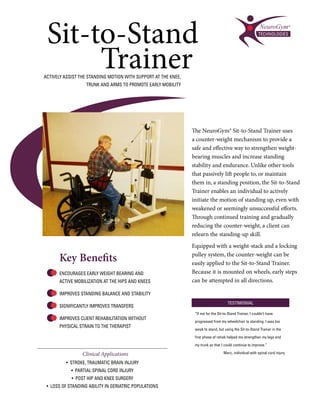 Sit-to-Stand
      Trainer
ACTIVELY ASSIST THE STANDING MOTION WITH SUPPORT AT THE KNEE,
                   TRUNK AND ARMS TO PROMOTE EARLY MOBILITY




                                                                The NeuroGym® Sit-to-Stand Trainer uses
                                                                a counter-weight mechanism to provide a
                                                                safe and effective way to strengthen weight-
                                                                bearing muscles and increase standing
                                                                stability and endurance. Unlike other tools
                                                                that passively lift people to, or maintain
                                                                them in, a standing position, the Sit-to-Stand
                                                                Trainer enables an individual to actively
                                                                initiate the motion of standing up, even with
                                                                weakened or seemingly unsuccessful efforts.
                                                                Through continued training and gradually
                                                                reducing the counter-weight, a client can
                                                                relearn the standing-up skill.
                                                                Equipped with a weight-stack and a locking

      Key Benefits                                              pulley system, the counter-weight can be
                                                                easily applied to the Sit-to-Stand Trainer.
      ENCOURAGES EARLY WEIGHT BEARING AND                       Because it is mounted on wheels, early steps
      ACTIVE MOBILIZATION AT THE HIPS AND KNEES                 can be attempted in all directions.

      IMPROVES STANDING BALANCE AND STABILITY
                                                                                       TESTIMONIAL
      SIGNIFICANTLY IMPROVES TRANSFERS
                                                                 “If not for the Sit-to-Stand Trainer, I couldn’t have
      IMPROVES CLIENT REHABILITATION WITHOUT
                                                                 progressed from my wheelchair to standing. I was too
      PHYSICAL STRAIN TO THE THERAPIST
                                                                 weak to stand, but using the Sit-to-Stand Trainer in the

                                                                 first phase of rehab helped me strengthen my legs and

                                                                 my trunk so that I could continue to improve.”

                 Clinical Applications                                              Marc, individual with spinal cord injury

         • STROKE, TRAUMATIC BRAIN INJURY
            • PARTIAL SPINAL CORD INJURY
            • POST HIP AND KNEE SURGERY
 • LOSS OF STANDING ABILITY IN GERIATRIC POPULATIONS
 