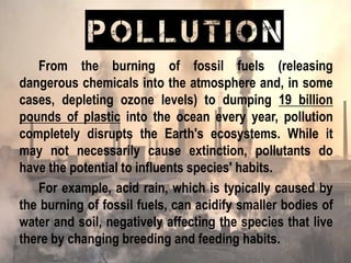 From the burning of fossil fuels (releasing
dangerous chemicals into the atmosphere and, in some
cases, depleting ozone levels) to dumping 19 billion
pounds of plastic into the ocean every year, pollution
completely disrupts the Earth's ecosystems. While it
may not necessarily cause extinction, pollutants do
have the potential to influents species' habits.
For example, acid rain, which is typically caused by
the burning of fossil fuels, can acidify smaller bodies of
water and soil, negatively affecting the species that live
there by changing breeding and feeding habits.
POLLUTION
 