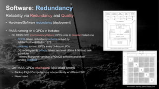 Reliability via Redundancy and Quality
Software: Redundancy
• Hardware/Software redundancy (deployment)
• PASS running on 4 GPCs in lockstep
– On PASS GPC inconsistency/failure: GPCs vote to deselect failed one
– FCOS driven redundancy scheme solved by
NASA/Rockwell/IBM in 1975
– Lockstep synced GPCs every 3-4ms on I/Os
– OS redesigned to priority driven two level (40ms & 960ms) task
scheduler
- remind Margaret Hamilton’s PGNCS software and Moon
landing overload
– On PASS GPCs total failure BFC takes control
• Backup Flight Computer runs independently w/ different SW
• Never used
Annunciator (warning panel) Display Unit
 
