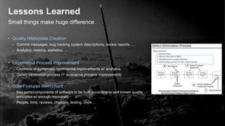 Small things make huge difference
Lessons Learned
• Quality (Meta)data Creation
– Commit messages, bug tracking system descriptions, review reports, …
– Analytics, metrics, statistics, …
• Incremental Process Improvement
– Chronicle of systematic incremental improvements w/ analytics
– Defect elimination process (+ analogous process improvement)
• Core Features Investment
– Key parts/components of software to be built according to well known quality
principles w/ enough resources
– People, time, reviews, changes, testing, code…
 