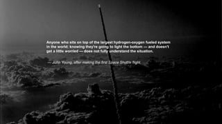 Anyone who sits on top of the largest hydrogen-oxygen fueled system
in the world; knowing they're going to light the bottom — and doesn't
get a little worried — does not fully understand the situation.
— John Young, after making the first Space Shuttle flight.
 