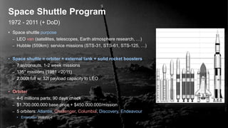 1972 - 2011 (+ DoD)
Space Shuttle Program
• Space shuttle purpose
– LEO van (satellites, telescopes, Earth atmosphere research, …)
– Hubble (559km): service missions (STS-31, STS-61, STS-125, …)
• Space shuttle = orbiter + external tank + solid rocket boosters
– 7 astronauts, 1-2 week missions
– 135* missions (1981 - 2011)
– 2.000t full w/ 32t payload capacity to LEO
• Orbiter
– 4-6 millions parts; 90 days check
– $1.700.000.000 base price + $450.000.000/mission
– 5 orbiters: Atlantis, Challenger, Columbia, Discovery, Endeavour
• Enterprise prototype
 