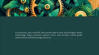 In summary, new scientific discoveries lead to new technologies, better
technology helps scientists explore more, and society’s needs guide
what science and technology focus on.
 
