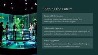Shaping the Future
Responsible Innovation
Considering the ethical and societal implications of new
technologies is crucial for sustainable progress.
Collaborative Approach
Interdisciplinary collaboration between scientists, technologists, and
policymakers can lead to more holistic solutions.
Public Engagement
Engaging the public in discussions about science and technology can
foster understanding and informed decision-making.
 