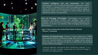 Artificial Intelligence (AI) and Automation: The rapid
advancement in AI, including developments in generative models
like ChatGPT, is raising concerns about job displacement, privacy,
ethics, and decision-making processes. Society needs to engage in
discussions about how to regulate AI, ensure ethical use, and
address the impact on employment.
Ethics of Emerging Technologies: Technologies such as facial
recognition, surveillance systems, and deepfakes pose ethical
challenges. Public discourse is necessary to establish guidelines and
regulations to protect civil liberties while leveraging technological
advancements.
https://video.ucdavis.edu/media/Deep+Fake+of+Barack
+Obama/1_6zmvebuf
Bioethics and Biotechnology: Advances in gene editing (e.g., CRISPR),
personalized medicine, and biotechnology raise ethical questions about
their use. Societal debate is necessary to navigate issues related to
genetic privacy, the potential for genetic modifications, and equitable
access to these technologies.
Clustered Regularly Interspaced Short Palindromic Repeats." It is a
powerful tool used in genetic engineering and molecular biology to
edit DNA with high precision.
 