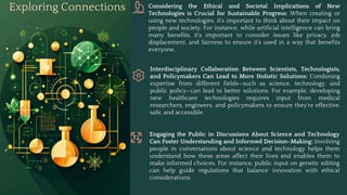 Exploring Connections Considering the Ethical and Societal Implications of New
Technologies is Crucial for Sustainable Progress: When creating or
using new technologies, it's important to think about their impact on
people and society. For instance, while artificial intelligence can bring
many benefits, it’s important to consider issues like privacy, job
displacement, and fairness to ensure it’s used in a way that benefits
everyone.
Interdisciplinary Collaboration Between Scientists, Technologists,
and Policymakers Can Lead to More Holistic Solutions: Combining
expertise from different fields—such as science, technology, and
public policy—can lead to better solutions. For example, developing
new healthcare technologies requires input from medical
researchers, engineers, and policymakers to ensure they’re effective,
safe, and accessible.
Engaging the Public in Discussions About Science and Technology
Can Foster Understanding and Informed Decision-Making: Involving
people in conversations about science and technology helps them
understand how these areas affect their lives and enables them to
make informed choices. For instance, public input on genetic editing
can help guide regulations that balance innovation with ethical
considerations.
 