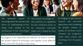 Conclusion
The systematic pursuit of
knowledge about the natural world
drives our understanding of how
things work, leading to the
development of new technologies
and practical applications.
This scientific knowledge not
only advances our capabilities
but also transforms society, as
the community continually
shapes and is shaped by these
innovations.
By bridging the gap between
research and real-world
applications, and considering
the broader impacts on
society, we can foster a more
informed and progressive
world, where science and
technology serve the greater
good.
for progress to be responsible and effective, we need to consider
the broader impacts of technology, work together across different
fields, and involve the public in discussions.
 