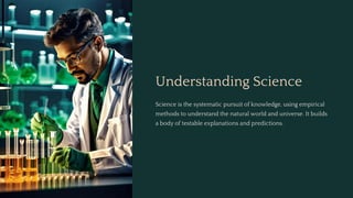 Understanding Science
Science is the systematic pursuit of knowledge, using empirical
methods to understand the natural world and universe. It builds
a body of testable explanations and predictions.
 