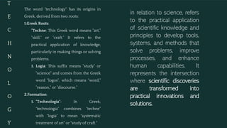 T
E
C
H
N
O
L
O
G
Y
in relation to science, refers
to the practical application
of scientific knowledge and
principles to develop tools,
systems, and methods that
solve problems, improve
processes, and enhance
human capabilities. It
represents the intersection
where scientific discoveries
are transformed into
practical innovations and
solutions.
The word "technology" has its origins in
Greek, derived from two roots:
1.Greek Roots:
"Techne: This Greek word means "art,"
"skill," or "craft." It refers to the
practical application of knowledge,
particularly in making things or solving
problems.
1. Logia: This suffix means "study" or
"science" and comes from the Greek
word "logos", which means "word,"
"reason," or "discourse."
2.Formation:
1. "Technologia": In Greek,
"technologia" combines "techne"
with "logia" to mean "systematic
treatment of art" or "study of craft."
 