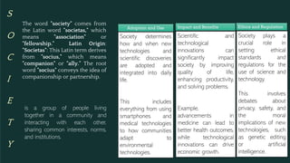 S
O
C
I
E
T
Y
is a group of people living
together in a community and
interacting with each other,
sharing common interests, norms,
and institutions.
Society determines
how and when new
technologies and
scientific discoveries
are adopted and
integrated into daily
life.
This includes
everything from using
smartphones and
medical technologies
to how communities
adapt to
environmental
technologies.
Adoption and Use
Scientific and
technological
innovations can
significantly impact
society by improving
quality of life,
enhancing productivity,
and solving problems.
Example,
advancements in
medicine can lead to
better health outcomes,
while technological
innovations can drive
economic growth.
Impact and Benefits
Society plays a
crucial role in
setting ethical
standards and
regulations for the
use of science and
technology.
This involves
debates about
privacy, safety, and
the moral
implications of new
technologies, such
as genetic editing
or artificial
intelligence.
Ethics and Regulation
The word "society" comes from
the Latin word "societas," which
means "association" or
"fellowship." Latin Origin:
"Societas": This Latin term derives
from "socius," which means
"companion" or "ally." The root
word "socius" conveys the idea of
companionship or partnership.
 