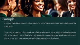 Example
If a culture values environmental protection, it might focus on creating technologies that are
eco-friendly.
Conversely, if a society values quick and efficient solutions, it might prioritize technologies that
offer convenience, even if they have environmental impacts. So, what people care about and
believe in can steer how science and technology are used and developed.
 