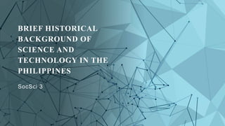 BRIEF HISTORICAL
BACKGROUND OF
SCIENCE AND
TECHNOLOGY IN THE
PHILIPPINES
SocSci 3
 