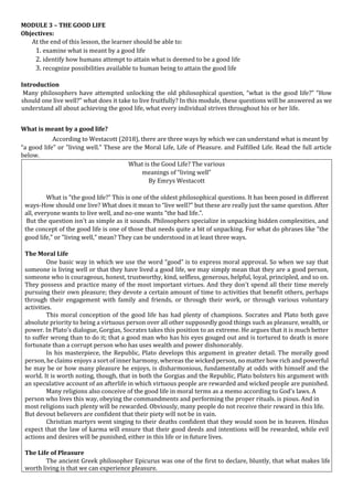 MODULE 3 – THE GOOD LIFE
Objectives:
At the end of this lesson, the learner should be able to:
1. examine what is meant by a good life
2. identify how humans attempt to attain what is deemed to be a good life
3. recognize possibilities available to human being to attain the good life
Introduction
Many philosophers have attempted unlocking the old philosophical question, “what is the good life?” “How
should one live well?” what does it take to live fruitfully? In this module, these questions will be answered as we
understand all about achieving the good life, what every individual strives throughout his or her life.
What is meant by a good life?
According to Westacott (2018), there are three ways by which we can understand what is meant by
“a good life" or "living well." These are the Moral Life, Life of Pleasure. and Fulfilled Life. Read the full article
below.
What is the Good Life? The various
meanings of “living well”
By Emrys Westacott
What is "the good life?” This is one of the oldest philosophical questions. It has been posed in different
ways-How should one live? What does it mean to “live well?” but these are really just the same question. After
all, everyone wants to live well, and no-one wants "the bad life.".
But the question isn't as simple as it sounds. Philosophers specialize in unpacking hidden complexities, and
the concept of the good life is one of those that needs quite a bit of unpacking. For what do phrases like "the
good life," or "living well,” mean? They can be understood in at least three ways.
The Moral Life
One basic way in which we use the word “good” is to express moral approval. So when we say that
someone is living well or that they have lived a good life, we may simply mean that they are a good person,
someone who is courageous, honest, trustworthy, kind, selfless, generous, helpful, loyal, principled, and so on.
They possess and practice many of the most important virtues. And they don't spend all their time merely
pursuing their own pleasure; they devote a certain amount of time to activities that benefit others, perhaps
through their engagement with family and friends, or through their work, or through various voluntary
activities.
This moral conception of the good life has had plenty of champions. Socrates and Plato both gave
absolute priority to being a virtuous person over all other supposedly good things such as pleasure, wealth, or
power. In Plato's dialogue, Gorgias, Socrates takes this position to an extreme. He argues that it is much better
to suffer wrong than to do it; that a good man who has his eyes gouged out and is tortured to death is more
fortunate than a corrupt person who has uses wealth and power dishonorably.
In his masterpiece, the Republic, Plato develops this argument in greater detail. The morally good
person, he claims enjoys a sort of inner harmony, whereas the wicked person, no matter how rich and powerful
he may be or how many pleasure he enjoys, is disharmonious, fundamentally at odds with himself and the
world. It is worth noting, though, that in both the Gorgias and the Republic, Plato bolsters his argument with
an speculative account of an afterlife in which virtuous people are rewarded and wicked people are punished.
Many religions also conceive of the good life in moral terms as a memo according to God's laws. A
person who lives this way, obeying the commandments and performing the proper rituals. is pious. And in
most religions such plenty will be rewarded. Obviously, many people do not receive their reward in this life.
But devout believers are confident that their piety will not be in vain.
Christian martyrs went singing to their deaths confident that they would soon be in heaven. Hindus
expect that the law of karma will ensure that their good deeds and intentions will be rewarded, while evil
actions and desires will be punished, either in this life or in future lives.
The Life of Pleasure
The ancient Greek philosopher Epicurus was one of the first to declare, bluntly, that what makes life
worth living is that we can experience pleasure.
 