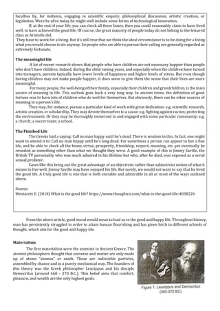faculties by, for instance, engaging in scientific enquiry, philosophical discussion, artistic creation, or
legislation. Were he alive today he might well include some forms of technological innovation.
If, at the end of your life, you can check all these boxes, then you could reasonably claim to have lived
well, to have achieved the good life. Of course, the great majority of people today do not belong to the leisured
class as Aristotle did.
They have to work for a living. But it's still true that we think the ideal circumstance is to be doing for a living
what you would choose to do anyway. So people who are able to pursue their calling are generally regarded as
extremely fortunate.
The meaningful life
A lot of recent research shows that people who have children are not necessary happier than people
who don't have children. Indeed, during the child raising years, and especially when the children have turned
into teenagers, parents typically have lower levels of happiness and higher levels of stress. But even though
having children may not make people happier, it does seem to give them the sense that their lives are more
meaningful.
For many people, the well-being of their family, especially their children and grandchildren, is the main
source of meaning in life. This outlook goes back a very long way. In ancient times, the definition of good
fortune was to have lots of children who do well for themselves. But obviously, there can be other sources of
meaning in a person's life.
They may, for instance, pursue a particular kind of work with great dedication: e.g. scientific research,
artistic creation, or scholarship. They may devote themselves to a cause: e.g. fighting against racism; protecting
the environment. Or they may be thoroughly immersed in and engaged with some particular community: e.g.
a church; a soccer team; a school.
The Finished Life
The Greeks had a saying: Call no man happy until he's dead. There is wisdom in this. In fact, one might
want to amend it to: Call no man happy until he's long dead. For sometimes a person can appear to live a fine
life, and be able to check all the boxes-virtue, prosperity, friendship, respect, meaning, etc.-yet eventually be
revealed as something other than what we thought they were. A good example of this is Jimmy Saville, the
British TV personality who was much admired in his lifetime but who, after he died, was exposed as a serial
sexual predator.
Cases like this bring out the great advantage of an objectivist rather than subjectivist notion of what it
means to live well. Jimmy Saville may have enjoyed his life. But surely, we would not want to say that he lived
the good life. A truly good life is one that is both enviable and admirable in all or most of the ways outlined
above.
Source:
Westacott E. (2018) What is the good life? https://www.thoughtco.com/what-is-the-good-life-4038226
From the above article, good moral would mean to lead us to the good and happy life. Throughout history,
man has persistently struggled in order to attain human flourishing and has given birth to different schools of
thought, which aim for the good and happy life.
Materialism
The first materialists were the atomists in Ancient Greece. The
atomist philosophers thought that universe and matter are only made
up of atoms “atomos” or seeds. These are indivisible particles,
assembled by chance and in a purely mechanical way. The founders of
this theory was the Greek philosopher Leucippus and his disciple
Democritus (around 460 - 370 B.C.). This belief aims that comfort,
pleasure, and wealth are the only highest goals.
 