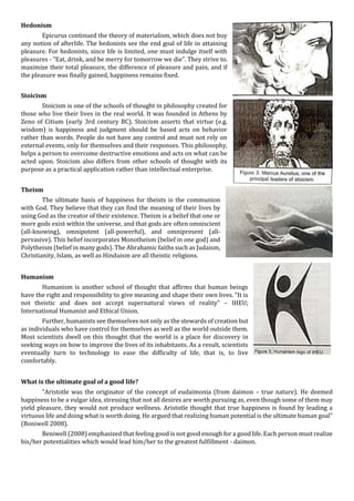 Hedonism
Epicurus continued the theory of materialism, which does not buy
any notion of afterlife. The hedonists see the end goal of life in attaining
pleasure. For hedonists, since life is limited, one must indulge itself with
pleasures - "Eat, drink, and be merry for tomorrow we die". They strive to.
maximize their total pleasure, the difference of pleasure and pain, and if
the pleasure was finally gained, happiness remains fixed.
Stoicism
Stoicism is one of the schools of thought in philosophy created for
those who live their lives in the real world. It was founded in Athens by
Zeno of Citium (early 3rd century BC). Stoicism asserts that virtue (e.g.
wisdom) is happiness and judgment should be based acts on behavior
rather than words. People do not have any control and must not rely on
external events, only for themselves and their responses. This philosophy,
helps a person to overcome destructive emotions and acts on what can be
acted upon. Stoicism also differs from other schools of thought with its
purpose as a practical application rather than intellectual enterprise.
Theism
The ultimate basis of happiness for theists is the communion
with God. They believe that they can find the meaning of their lives by
using God as the creator of their existence. Theism is a belief that one or
more gods exist within the universe, and that gods are often omniscient
(all-knowing), omnipotent (all-powerful), and omnipresent (all-
pervasive). This belief incorporates Monotheism (belief in one god) and
Polytheism (belief in many gods). The Abrahamic faiths such as Judaism,
Christianity, Islam, as well as Hinduism are all theistic religions.
Humanism
Humanism is another school of thought that affirms that human beings
have the right and responsibility to give meaning and shape their own lives. “It is
not theistic and does not accept supernatural views of reality" – IHEU;
International Humanist and Ethical Union.
Further, humanists see themselves not only as the stewards of creation but
as individuals who have control for themselves as well as the world outside them.
Most scientists dwell on this thought that the world is a place for discovery in
seeking ways on how to improve the lives of its inhabitants. As a result, scientists
eventually turn to technology to ease the difficulty of life, that is, to live
comfortably.
What is the ultimate goal of a good life?
"Aristotle was the originator of the concept of eudaimonia (from daimon – true nature). He deemed
happiness to be a vulgar idea, stressing that not all desires are worth pursuing as, even though some of them may
yield pleasure, they would not produce wellness. Aristotle thought that true happiness is found by leading a
virtuous life and doing what is worth doing. He argued that realizing human potential is the ultimate human goal"
(Boniwell 2008).
Beniwell (2008) emphasized that feeling good is not good enough for a good life. Each person must realize
his/her potentialities which would lead him/her to the greatest fulfillment - daimon.
 