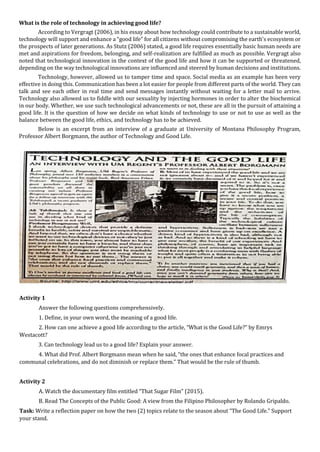 What is the role of technology in achieving good life?
According to Vergragt (2006), in his essay about how technology could contribute to a sustainable world,
technology will support and enhance a “good life" for all citizens without compromising the earth's ecosystem or
the prospects of later generations. As Stutz (2006) stated, a good life requires essentially basic human needs are
met and aspirations for freedom, belonging, and self-realization are fulfilled as much as possible. Vergragt also
noted that technological innovation in the context of the good life and how it can be supported or threatened,
depending on the way technological innovations are influenced and steered by human decisions and institutions.
Technology, however, allowed us to tamper time and space. Social media as an example has been very
effective in doing this. Communication has been a lot easier for people from different parts of the world. They can
talk and see each other in real time and send messages instantly without waiting for a letter mail to arrive.
Technology also allowed us to fiddle with our sexuality by injecting hormones in order to alter the biochemical
in our body. Whether, we use such technological advancements or not, these are all in the pursuit of attaining a
good life. It is the question of how we decide on what kinds of technology to use or not to use as well as the
balance between the good life, ethics, and technology has to be achieved.
Below is an excerpt from an interview of a graduate at University of Montana Philosophy Program,
Professor Albert Borgmann, the author of Technology and Good Life.
Activity 1
Answer the following questions comprehensively.
1. Define, in your own word, the meaning of a good life.
2. How can one achieve a good life according to the article, “What is the Good Life?” by Emrys
Westacott?
3. Can technology lead us to a good life? Explain your answer.
4. What did Prof. Albert Borgmann mean when he said, “the ones that enhance focal practices and
communal celebrations, and do not diminish or replace them.” That would be the rule of thumb.
Activity 2
A. Watch the documentary film entitled “That Sugar Film” (2015).
B. Read The Concepts of the Public Good: A view from the Filipino Philosopher by Rolando Gripaldo.
Task: Write a reflection paper on how the two (2) topics relate to the season about “The Good Life.” Support
your stand.
 