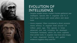 EVOLUTION OF
INTELLIGENCE
• Despite smaller brains, modern hunter-gatherers were
intelligent. Species like H. ergaister and H. erectus
built large houses with wood pillars and developed
tools.
• Homo ergaster: Often considered a direct ancestor to
Homo erectus, H. ergaster lived around 1.8 to 1.3
million years ago. This species is known for its
advanced tool use, including the development of
Acheulean handaxes, which are more sophisticated
than earlier tools. H. ergaster may have also engaged
in more organized hunting and gathering, and
evidence suggests they used fire.
 