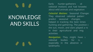 KNOWLEDGE
AND SKILLS
Early hunter-gatherers observed
celestial motions and had knowledge
about wild animals and vegetation.
Celestial Motions: Seasonal Changes:
They observed celestial patterns to
predict seasonal changes, which
helped in tracking the best times for
hunting and gathering. The position of
the sun, moon, and stars played a role
in their agricultural and migratory
activities.
Navigation: They might have used
celestial bodies for navigation,
especially in the absence of clear
landmarks.
 