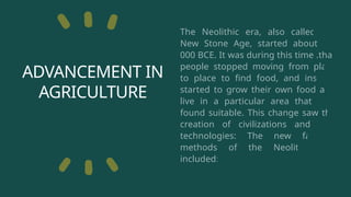 ADVANCEMENT IN
AGRICULTURE
The Neolithic era, also called the
New Stone Age, started about 10,
000 BCE. It was during this time .that
people stopped moving from place
to place to find food, and instead
started to grow their own food and
live in a particular area that they
found suitable. This change saw the
creation of civilizations and new
technologies: The new farming
methods of the Neolithic era
included:
 