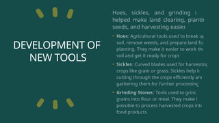 DEVELOPMENT OF
NEW TOOLS
Hoes, sickles, and grinding stone
helped make land clearing, planting
seeds, and harvesting easier.
• Hoes: Agricultural tools used to break up
soil, remove weeds, and prepare land for
planting. They make it easier to work the
soil and get it ready for crops.
• Sickles: Curved blades used for harvesting
crops like grain or grass. Sickles help in
cutting through the crops efficiently and
gathering them for further processing.
• Grinding Stones: Tools used to grind
grains into flour or meal. They make it
possible to process harvested crops into
food products.
 