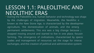 LESSON 1.1: PALEOLITHIC AND
NEOLITHIC ERAS
• During the Paleolithic era, human behavior and technology was shaped
by the challenges of migration. Meanwhile, the Neolithic era, also
known as the New Stone Age, is characterized by the development of
agriculture, 'the domestication of animals, and the emergence of
permanent settlements. This era was a big change because people
stopped moving around and started to live in one place; focusing on
farming. The emergence of civilizations, characterized by specialized
trades and management of resources set the stage for interactions,
exchanges, and the creation of political and administrative systems.
 