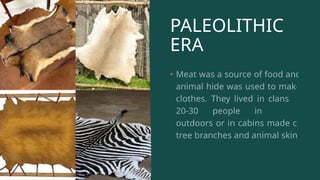 PALEOLITHIC
ERA
• Meat was a source of food and
animal hide was used to make
clothes. They lived in clans of
20-30 people in caves,
outdoors or in cabins made of
tree branches and animal skin.
 