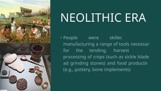 NEOLITHIC ERA
• People were skilled farmers,
manufacturing a range of tools necessary
for the tending, harvesting, and
processing of crops (such as sickle blades
ad grinding stones) and food production
(e.g., pottery, bone implements).
 
