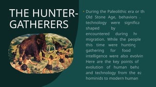 THE HUNTER-
GATHERERS
• During the Paleolithic era or the
Old Stone Age, behaviors and
technology were significantly
shaped by challenges
encountered during human
migration. While the people of
this time were hunting and
gathering for food, their
intelligence were also evolving.
Here are the key points of the
evolution of human behavior
and technology from the early
hominids to modern human.
 