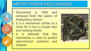 • Discovered in 1902 and
retrieved from the waters of
Antikythera, Greece.
• It is a mechanism similar to a
clock for it has a circular face
and rotating hands.
• It is believed that this
mechanism is used to predict
astronomical positions and
eclipses.
 